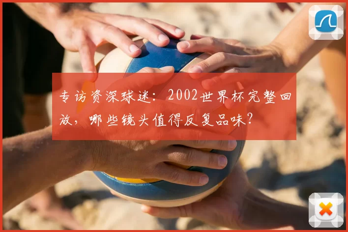 专访资深球迷:2002世界杯完整回放,哪些镜头值得反复品味?