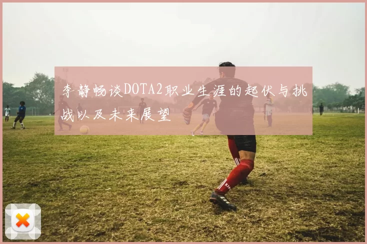 李静畅谈DOTA2职业生涯的起伏与挑战以及未来展望