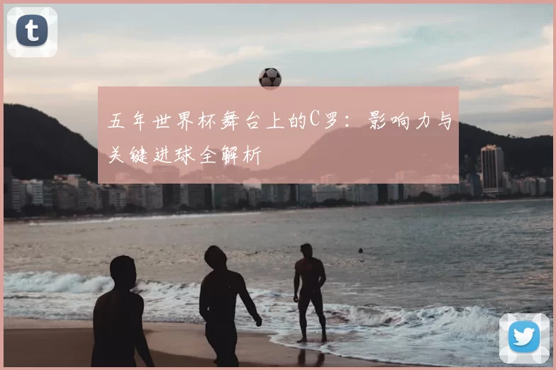五年世界杯舞台上的C罗:影响力与关键进球全解析