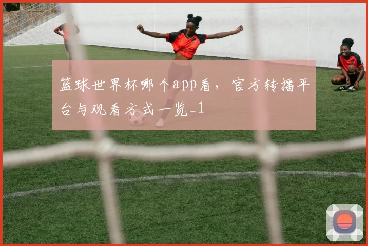 篮球世界杯哪个app看,官方转播平台与观看方式一览_1