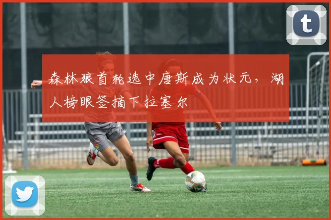 森林狼首轮选中唐斯成为状元,湖人榜眼签摘下拉塞尔