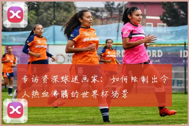专访资深球迷画家:如何绘制出令人热血沸腾的世界杯场景