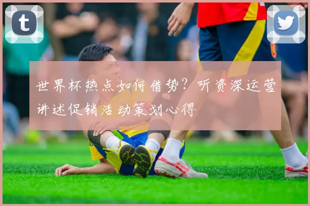 世界杯热点如何借势?听资深运营讲述促销活动策划心得