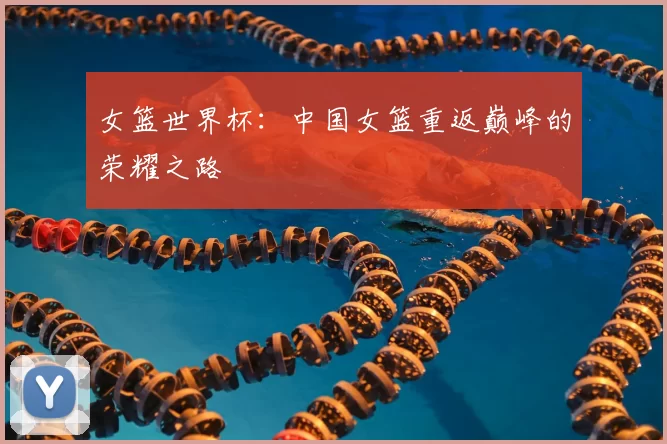 女篮世界杯:中国女篮重返巅峰的荣耀之路
