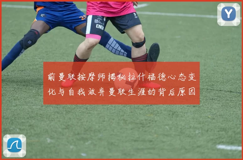 前曼联按摩师揭秘拉什福德心态变化与自我放弃曼联生涯的背后原因