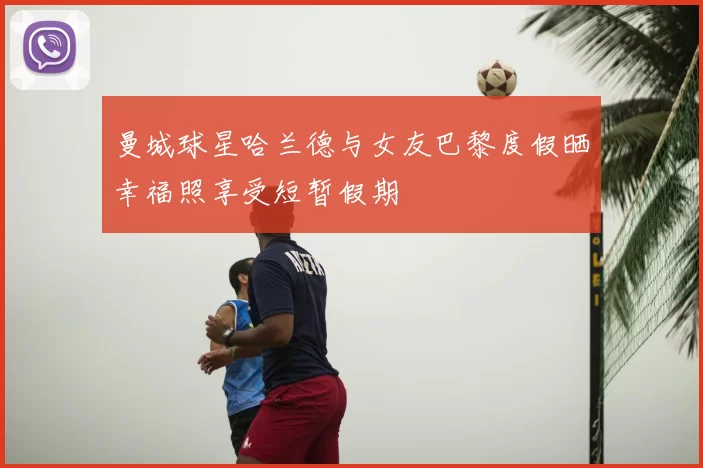 曼城球星哈兰德与女友巴黎度假晒幸福照享受短暂假期