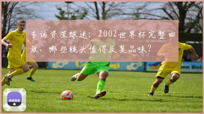 专访资深球迷：2002世界杯完整回放，哪些镜头值得反复品味？