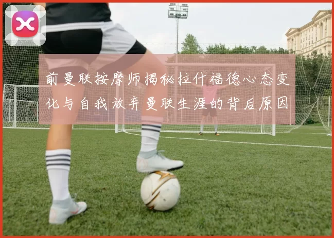 前曼联按摩师揭秘拉什福德心态变化与自我放弃曼联生涯的背后原因