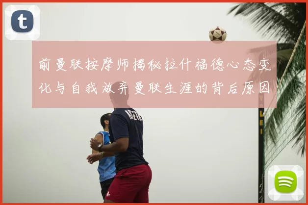 前曼联按摩师揭秘拉什福德心态变化与自我放弃曼联生涯的背后原因