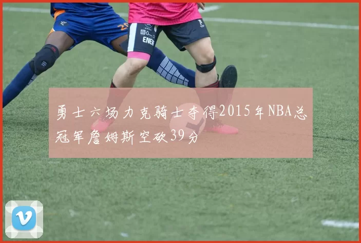 勇士六场力克骑士夺得2015年NBA总冠军詹姆斯空砍39分