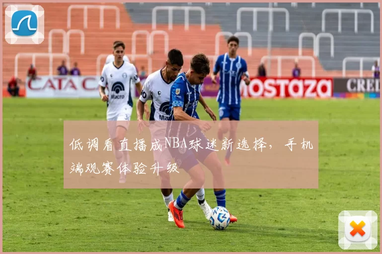 低调看直播成NBA球迷新选择，手机端观赛体验升级