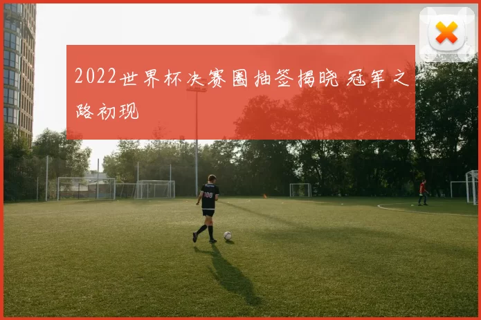 2022世界杯决赛圈抽签揭晓 冠军之路初现