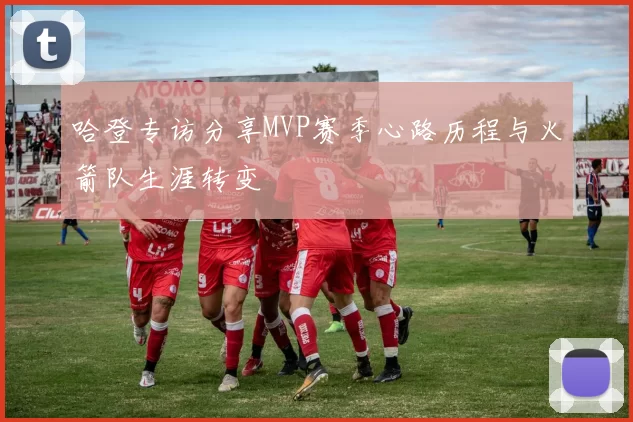 哈登专访分享MVP赛季心路历程与火箭队生涯转变