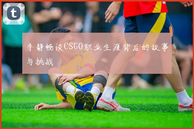 李静畅谈CSGO职业生涯背后的故事与挑战