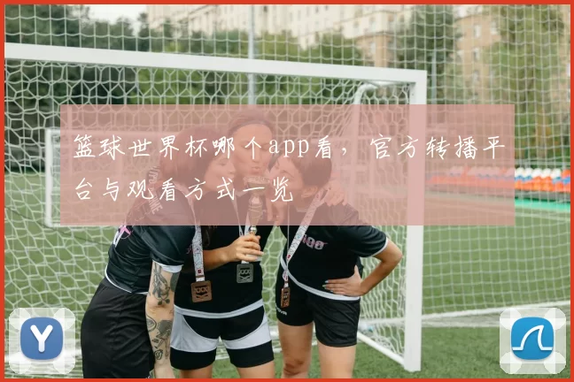 篮球世界杯哪个app看，官方转播平台与观看方式一览