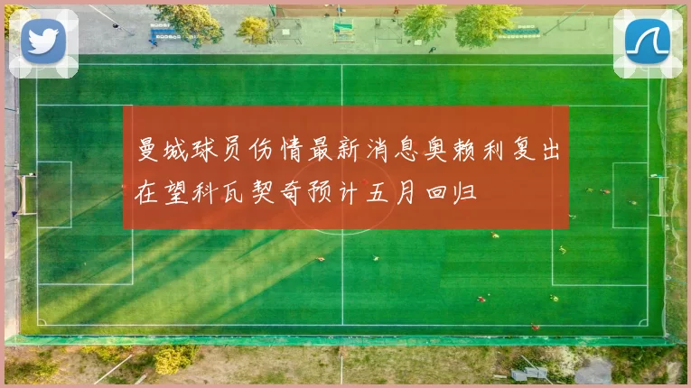 曼城球员伤情最新消息奥赖利复出在望科瓦契奇预计五月回归
