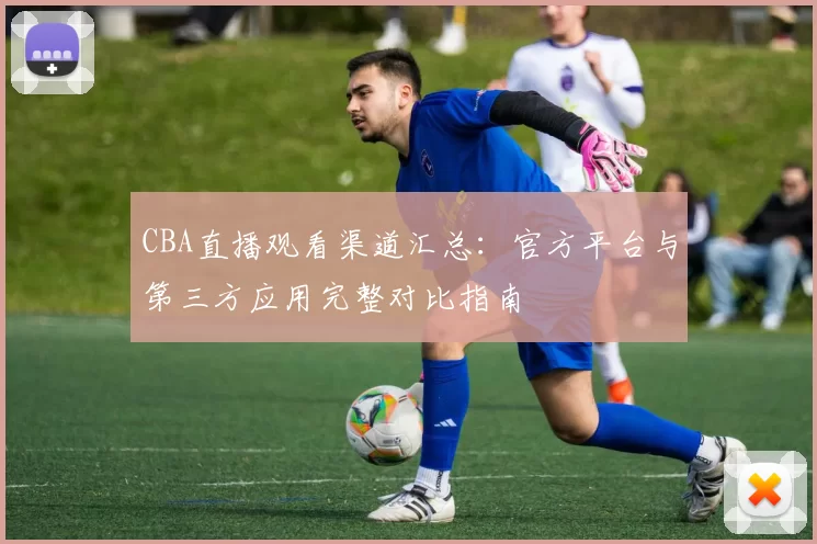 CBA直播观看渠道汇总:官方平台与第三方应用完整对比指南