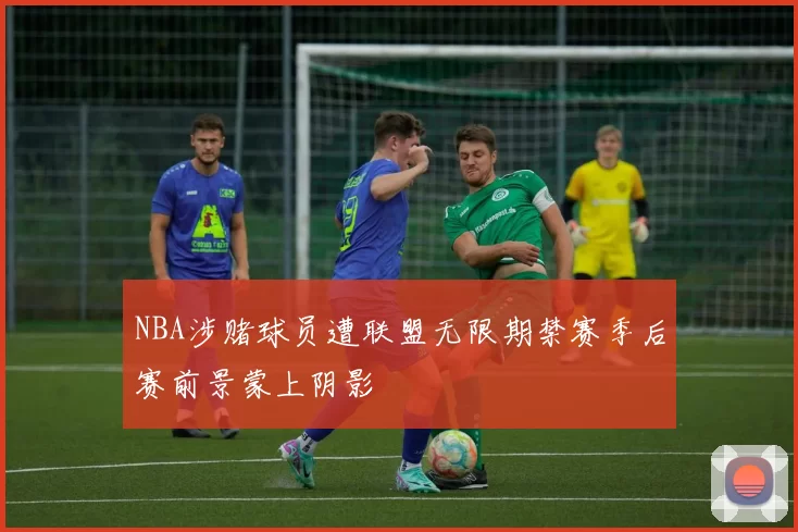 NBA涉赌球员遭联盟无限期禁赛季后赛前景蒙上阴影