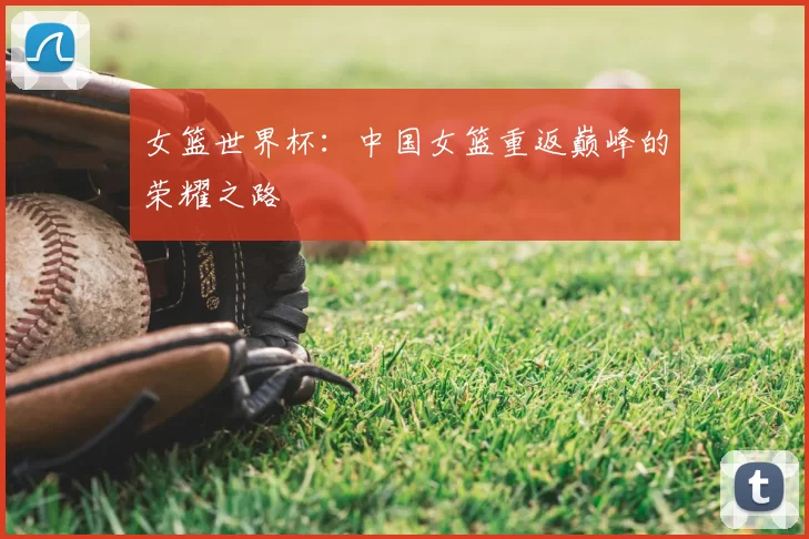 女篮世界杯:中国女篮重返巅峰的荣耀之路