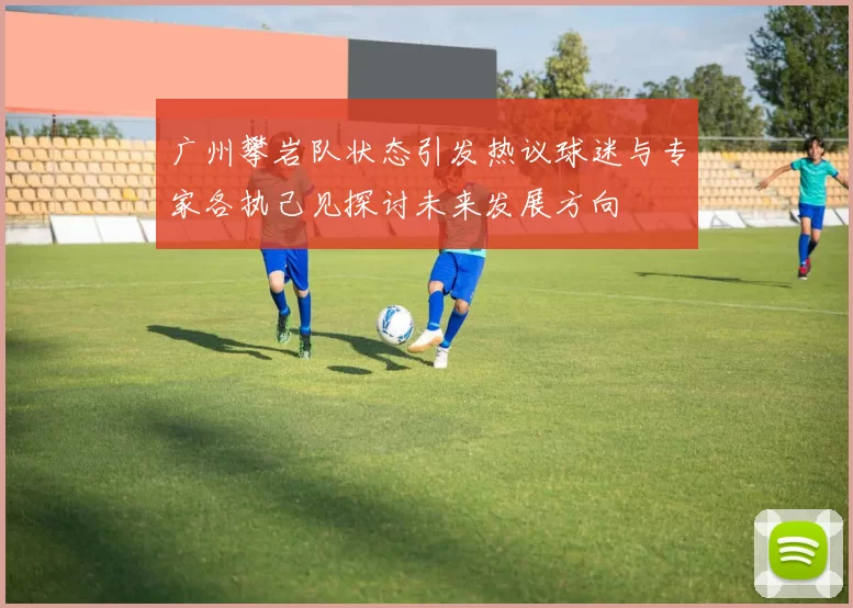 广州攀岩队状态引发热议球迷与专家各执己见探讨未来发展方向