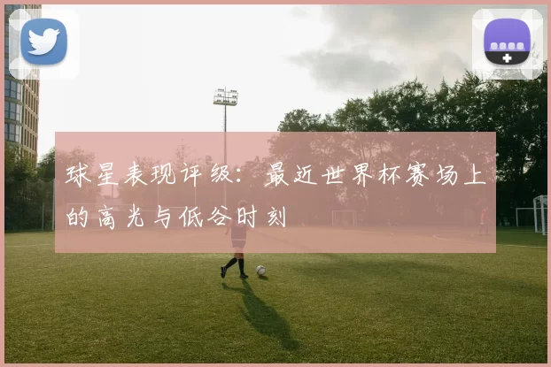 球星表现评级：最近世界杯赛场上的高光与低谷时刻