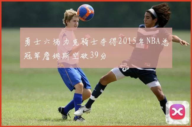 勇士六场力克骑士夺得2015年NBA总冠军詹姆斯空砍39分