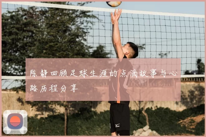 陈静回顾足球生涯的点滴故事与心路历程分享