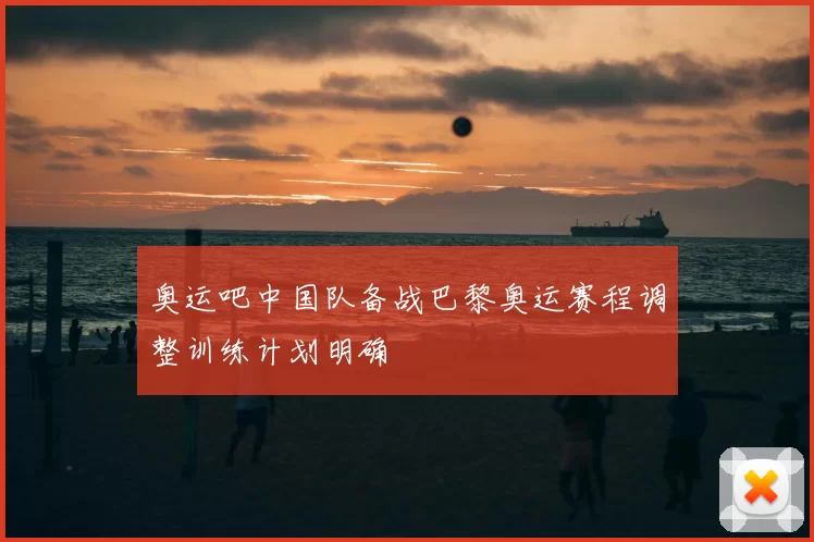 奥运吧中国队备战巴黎奥运赛程调整训练计划明确