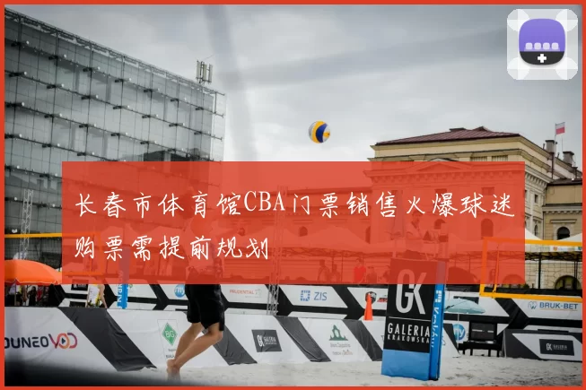 长春市体育馆CBA门票销售火爆球迷购票需提前规划