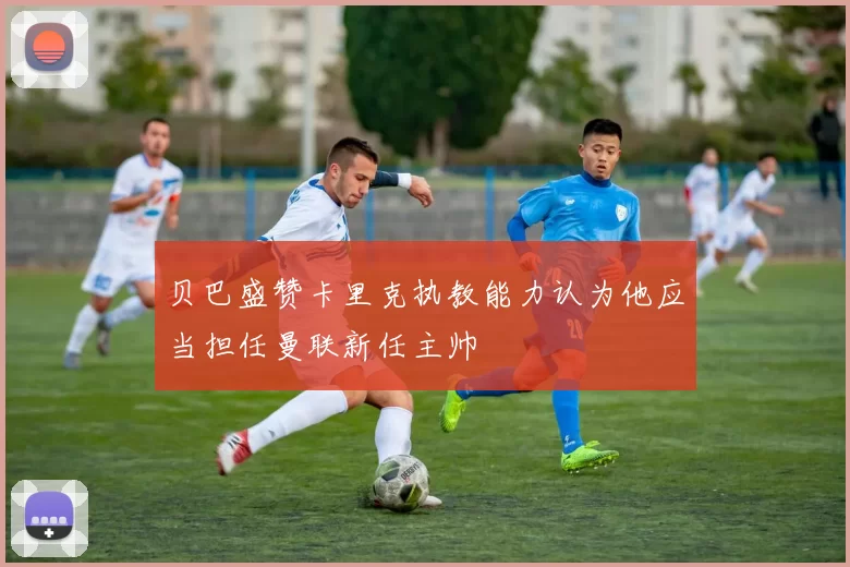 贝巴盛赞卡里克执教能力认为他应当担任曼联新任主帅