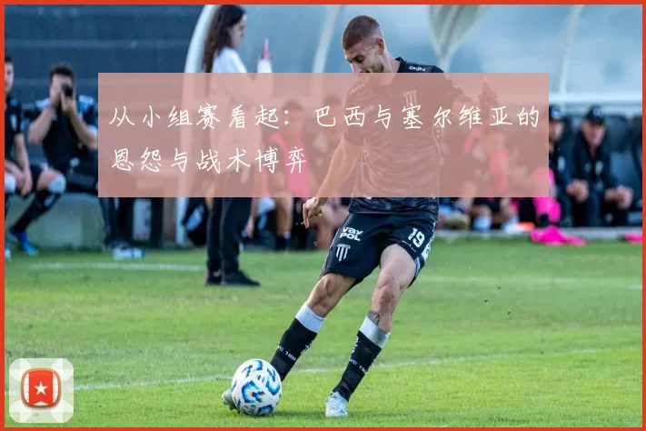从小组赛看起:巴西与塞尔维亚的恩怨与战术博弈