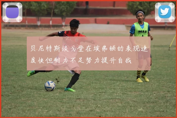 贝尼特斯谈戈登在埃弗顿的表现速度快但耐力不足努力提升自我