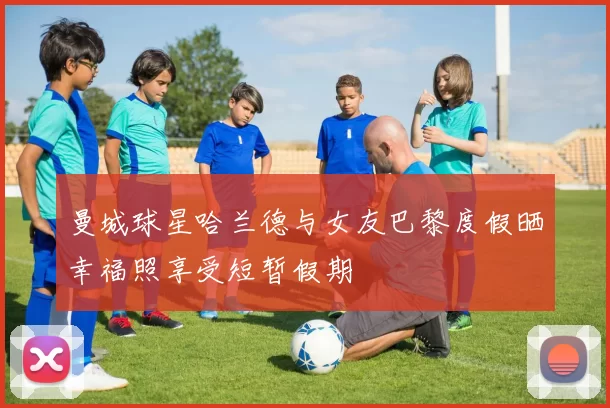 曼城球星哈兰德与女友巴黎度假晒幸福照享受短暂假期