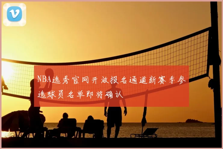 NBA选秀官网开放报名通道新赛季参选球员名单即将确认