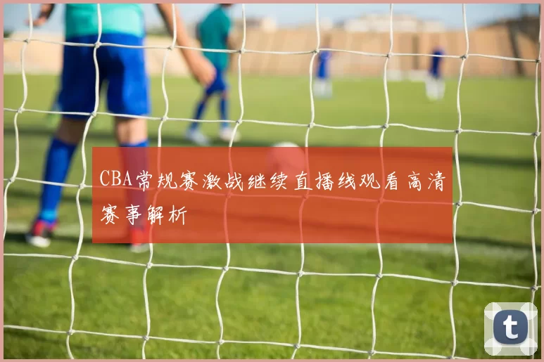 CBA常规赛激战继续直播线观看高清赛事解析