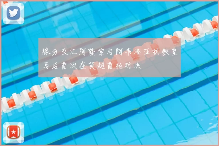 缘分交汇阿隆索与阿韦洛亚执教皇马后首次在英超首轮对决
