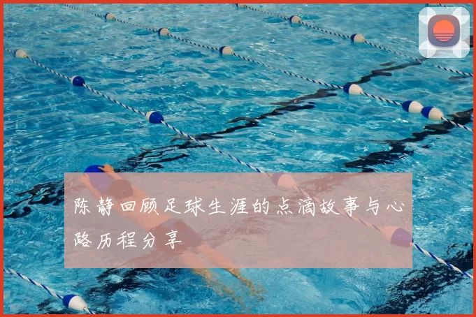 陈静回顾足球生涯的点滴故事与心路历程分享