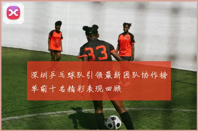 深圳乒乓球队引领最新团队协作榜单前十名精彩表现回顾