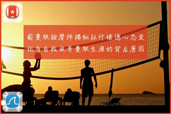 前曼联按摩师揭秘拉什福德心态变化与自我放弃曼联生涯的背后原因