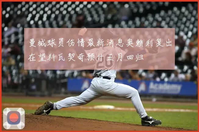 曼城球员伤情最新消息奥赖利复出在望科瓦契奇预计五月回归