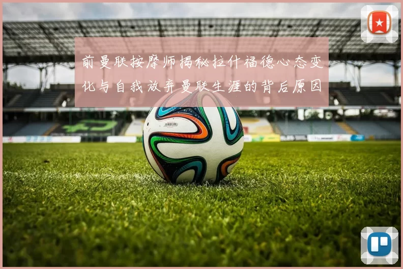 前曼联按摩师揭秘拉什福德心态变化与自我放弃曼联生涯的背后原因