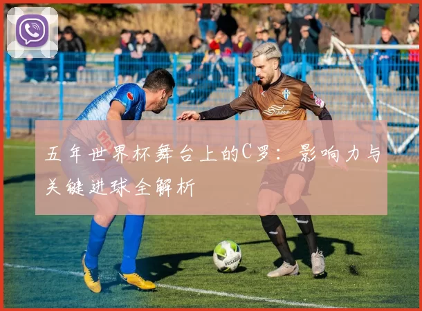 五年世界杯舞台上的C罗:影响力与关键进球全解析