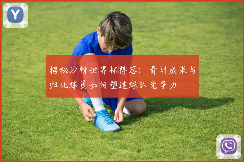 揭秘沙特世界杯阵容:青训成果与归化球员如何塑造球队竞争力