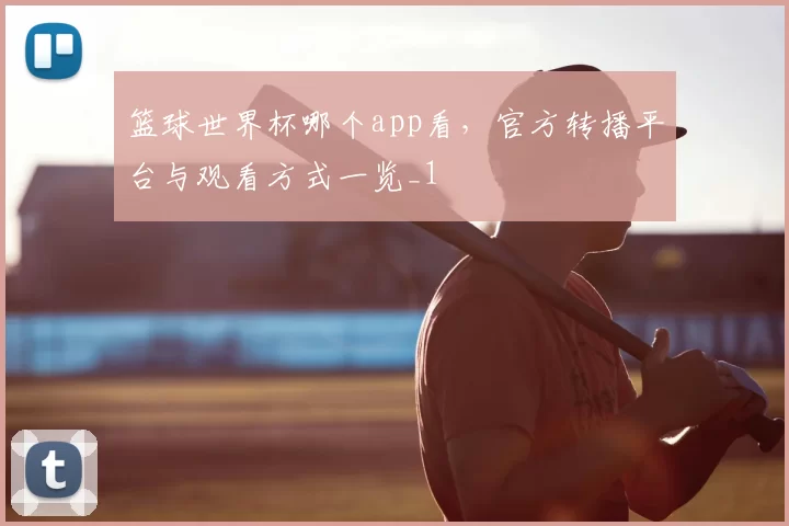 篮球世界杯哪个app看，官方转播平台与观看方式一览_1