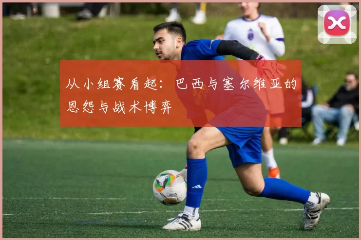 从小组赛看起：巴西与塞尔维亚的恩怨与战术博弈