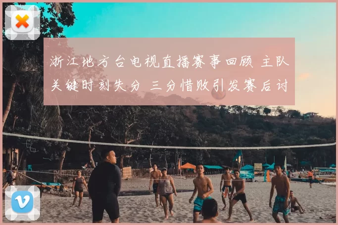 浙江地方台电视直播赛事回顾 主队关键时刻失分 三分惜败引发赛后讨论